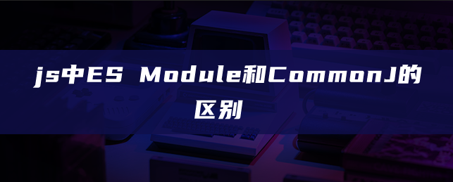 js中ES Module和CommonJs的区别